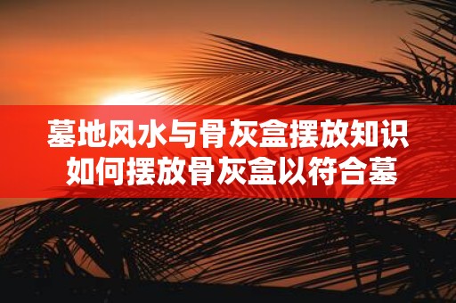 墓地风水与骨灰盒摆放知识 如何摆放骨灰盒以符合墓地风水
