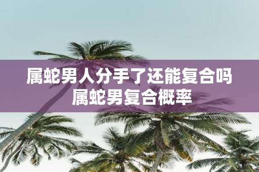 属蛇男人分手了还能复合吗 属蛇男复合概率