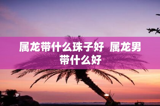 属龙带什么珠子好 属龙男带什么好