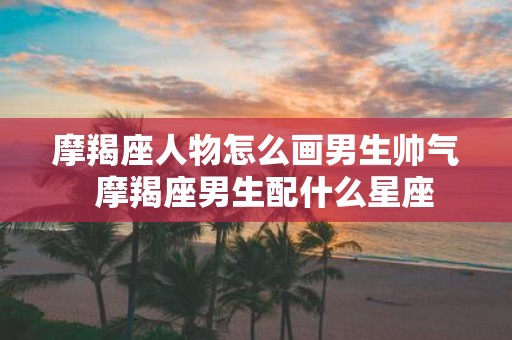 摩羯座人物怎么画男生帅气 摩羯座男生配什么星座