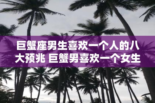 巨蟹座男生喜欢一个人的八大预兆 巨蟹男喜欢一个女生有哪些表现
