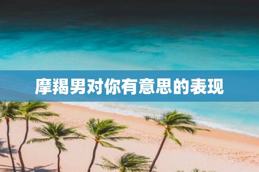 摩羯男对你有意思的表现