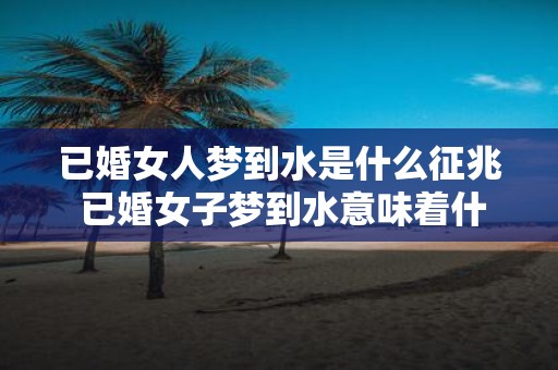已婚女人梦到水是什么征兆 已婚女子梦到水意味着什么