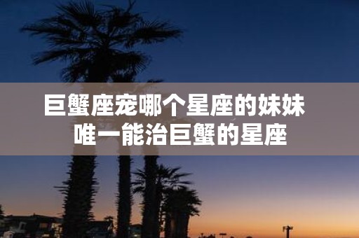 巨蟹座宠哪个星座的妹妹 唯一能治巨蟹的星座