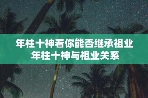 年柱十神看你能否继承祖业 年柱十神与祖业关系