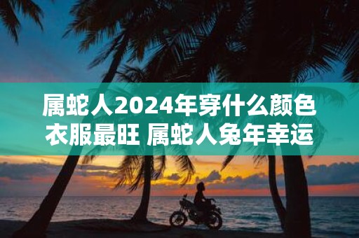 属蛇人2025年穿什么颜色衣服最旺 属蛇人蛇年幸运色是什么