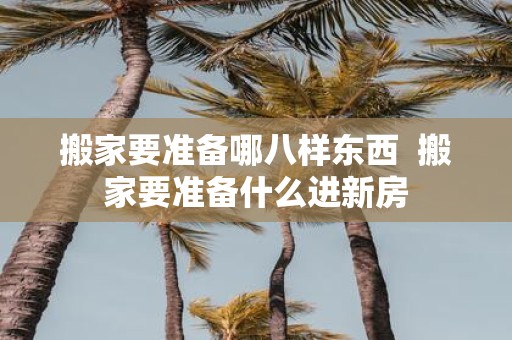 搬家要准备哪八样东西 搬家要准备什么进新房