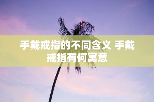 手戴戒指的不同含义 手戴戒指有何寓意 手戴戒指的不同含义 手戴戒指有何寓意