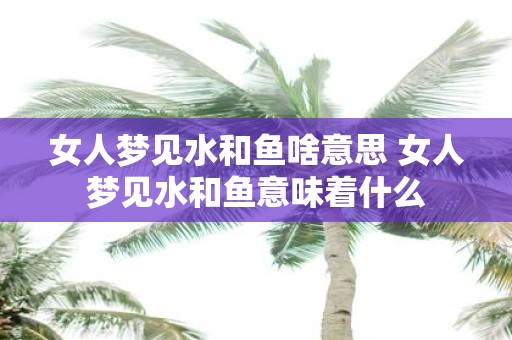 女人梦见水和鱼啥意思 女人梦见水和鱼意味着什么