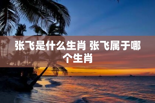 张飞是什么生肖 张飞属于哪个生肖