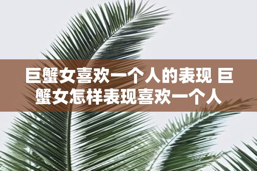 巨蟹女喜欢一个人的表现 巨蟹女怎样表现喜欢一个人