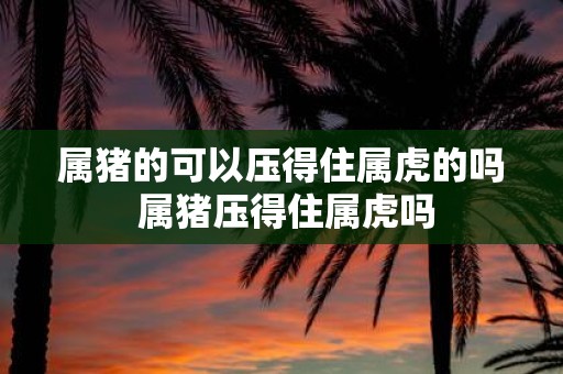 属猪的可以压得住属虎的吗 属猪压得住属虎吗