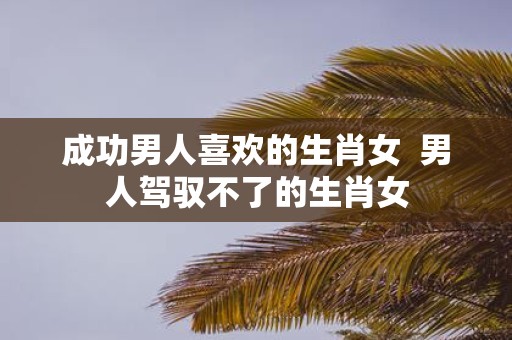 成功男人喜欢的生肖女 男人驾驭不了的生肖女