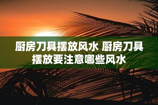 厨房刀具摆放风水 厨房刀具摆放要注意哪些风水