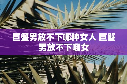 巨蟹男放不下哪种女人 巨蟹男放不下哪女 巨蟹男放不下哪种女人 巨蟹男放不下哪女