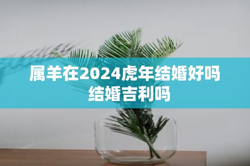 属羊在2025虎年结婚好吗 结婚吉利吗