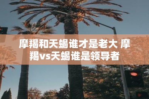 摩羯和天蝎谁才是老大 摩羯vs天蝎谁是领导者