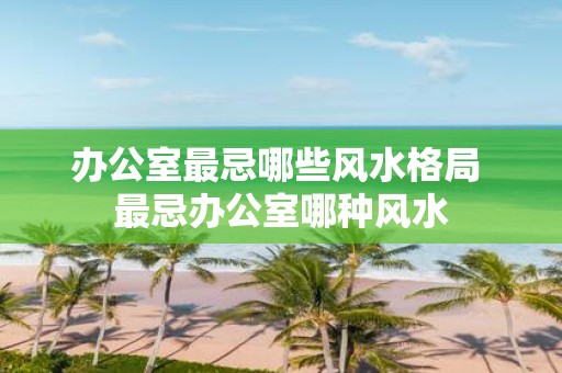 办公室最忌哪些风水格局 最忌办公室哪种风水