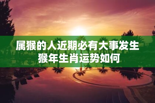 属猴的人近期必有大事发生 猴年生肖运势如何 属猴的人近期必有大事发生 猴年生肖运势如何