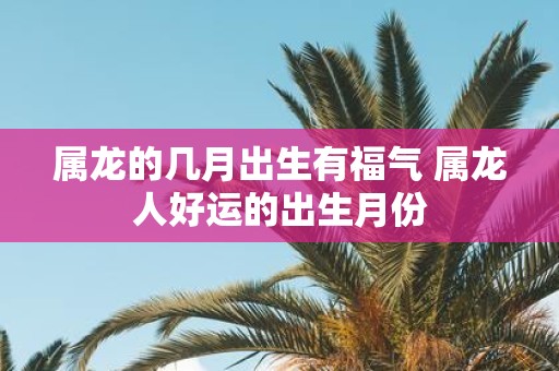 属龙的几月出生有福气 属龙人好运的出生月份