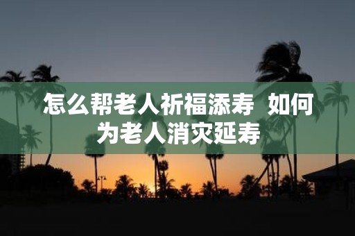 怎么帮老人祈福添寿 如何为老人消灾延寿