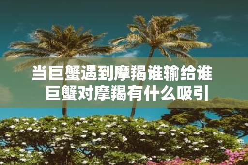 当巨蟹遇到摩羯谁输给谁 巨蟹对摩羯有什么吸引