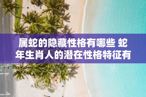 属蛇的隐藏性格有哪些 蛇年生肖人的潜在性格特征有哪些