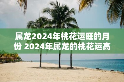 属龙2025年桃花运旺的月份 2025年属龙的桃花运高峰月份