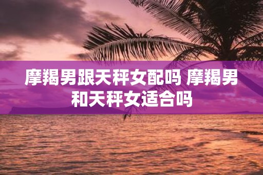 摩羯男跟天秤女配吗 摩羯男和天秤女适合吗