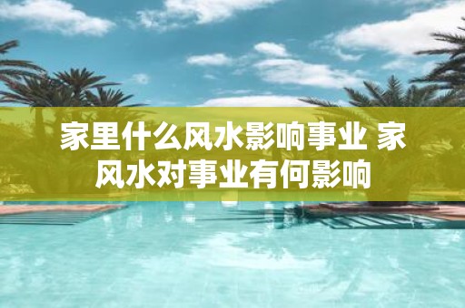 家里什么风水影响事业 家风水对事业有何影响