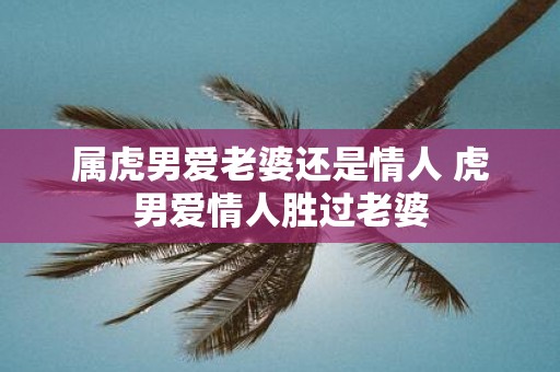 属虎男爱老婆还是情人 虎男爱情人胜过老婆