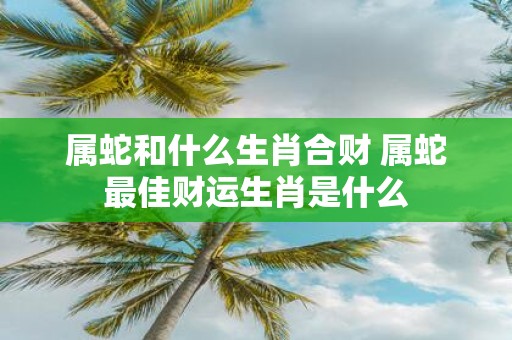属蛇和什么生肖合财 属蛇最佳财运生肖是什么