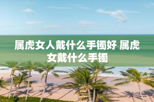 属虎女人戴什么手镯好 属虎女戴什么手镯