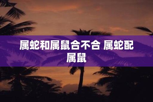 属蛇和属鼠合不合 属蛇配属鼠