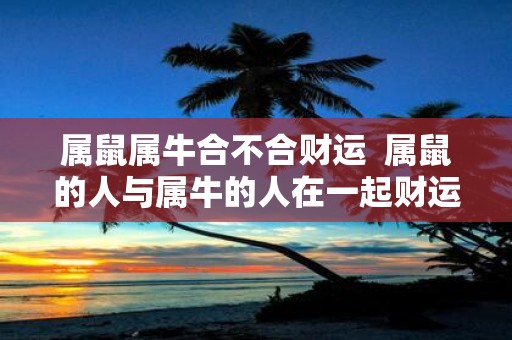 属鼠属牛合不合财运 属鼠的人与属牛的人在一起财运如何