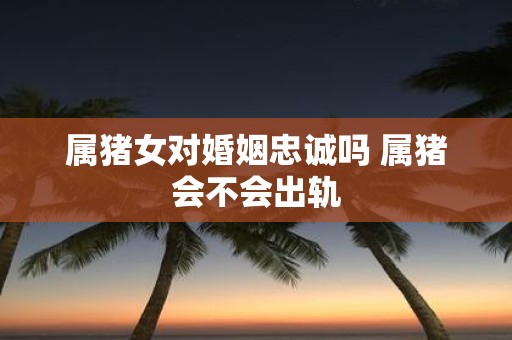 属猪女对婚姻忠诚吗 属猪会不会出轨