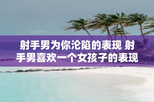 射手男为你沦陷的表现 射手男喜欢一个女孩子的表现