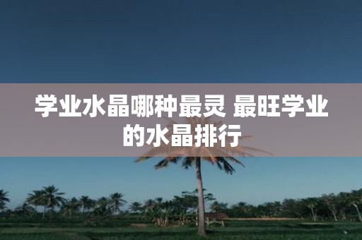 学业水晶哪种最灵 最旺学业的水晶排行