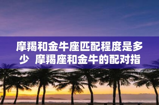 摩羯和金牛座匹配程度是多少 摩羯座和金牛的配对指数