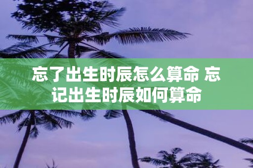 忘了出生时辰怎么算命 忘记出生时辰如何算命