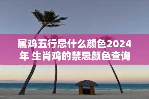 属鸡五行忌什么颜色2025年 生肖鸡的禁忌颜色查询