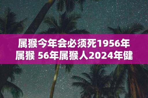 属猴今年会必须死1956年属猴 56年属猴人2025年健康问题