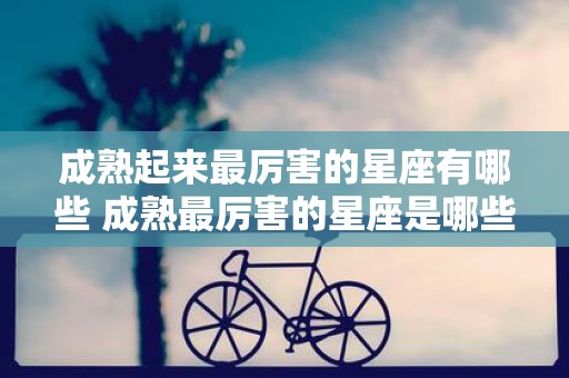 成熟起来最厉害的星座有哪些 成熟最厉害的星座是哪些