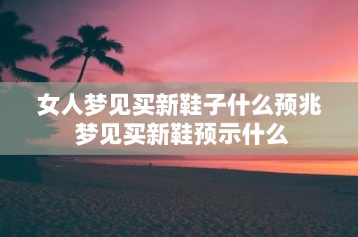 女人梦见买新鞋子什么预兆 梦见买新鞋预示什么
