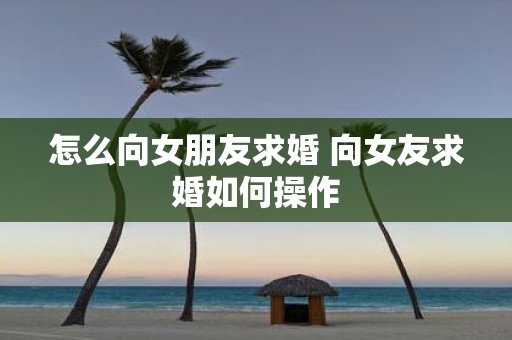 怎么向女朋友求婚 向女友求婚如何操作