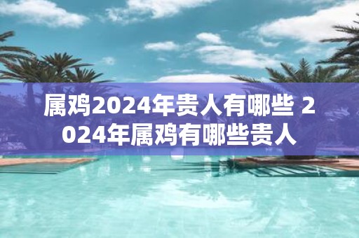 属鸡2025年贵人有哪些 2025年属鸡有哪些贵人