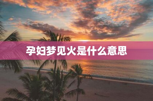 孕妇梦见火是什么意思