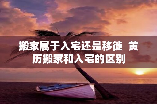 搬家属于入宅还是移徙 黄历搬家和入宅的区别