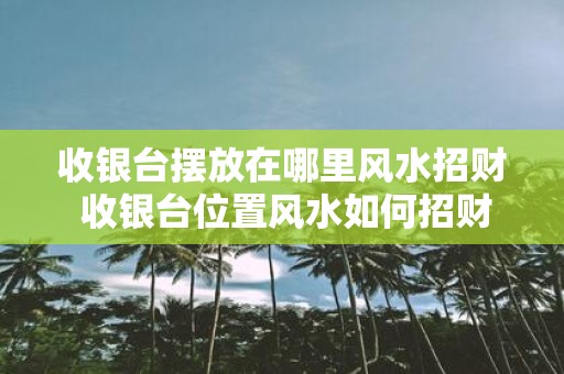 收银台摆放在哪里风水招财 收银台位置风水如何招财 收银台摆放在哪里风水招财 收银台位置风水如何招财