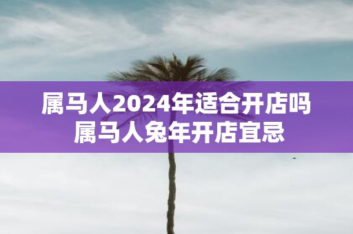 属马人2025年适合开店吗 属马人蛇年开店宜忌